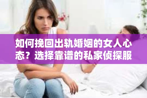 如何挽回出轨婚姻的女人心态？选择靠谱的私家侦探服务指南