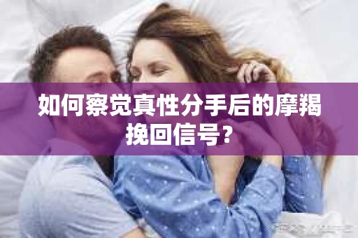 如何察觉真性分手后的摩羯挽回信号？