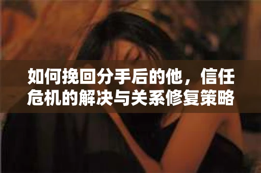 如何挽回分手后的他，信任危机的解决与关系修复策略