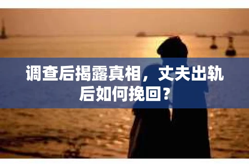 调查后揭露真相，丈夫出轨后如何挽回？