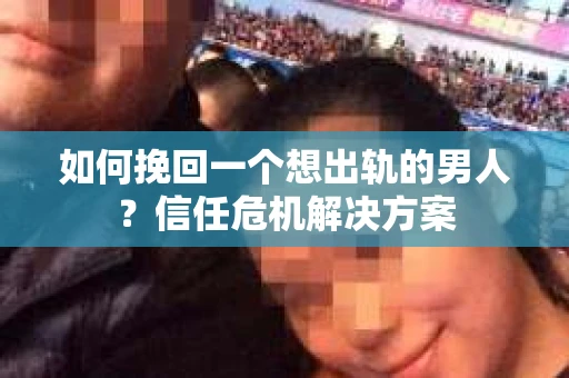 如何挽回一个想出轨的男人？信任危机解决方案
