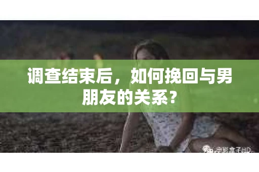 调查结束后，如何挽回与男朋友的关系？