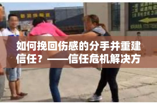 如何挽回伤感的分手并重建信任?——信任危机解决方案 如何挽回伤感的分手并重建信任?——信任危机解决方案