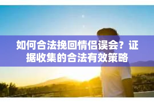 如何合法挽回情侣误会？证据收集的合法有效策略