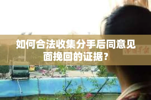 如何合法收集分手后同意见面挽回的证据？