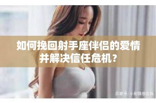 如何挽回射手座伴侣的爱情并解决信任危机？