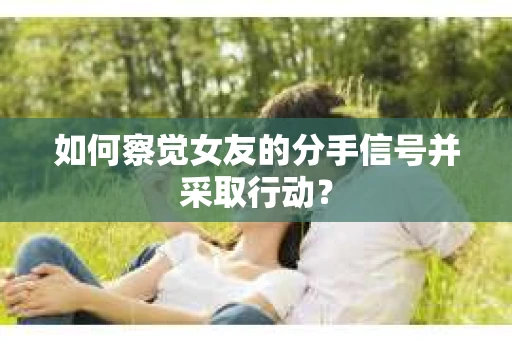 如何察觉女友的分手信号并采取行动？