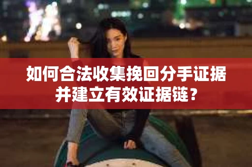 如何合法收集挽回分手证据并建立有效证据链？