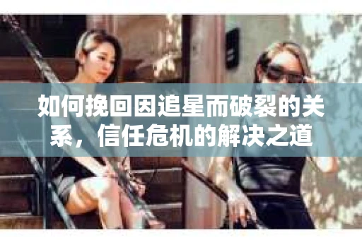 如何挽回因追星而破裂的关系，信任危机的解决之道