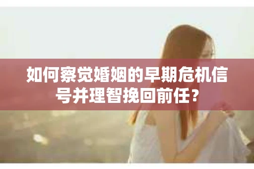 如何察觉婚姻的早期危机信号并理智挽回前任？