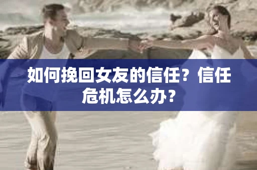 如何挽回女友的信任？信任危机怎么办？