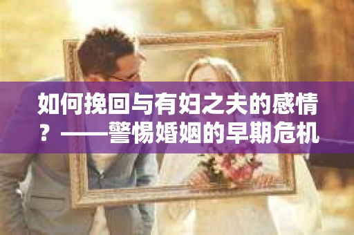 如何挽回与有妇之夫的感情？——警惕婚姻的早期危机信号