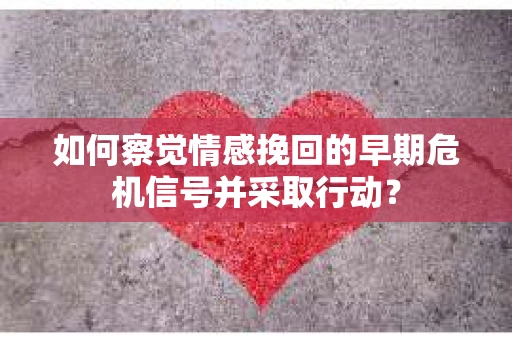 如何察觉情感挽回的早期危机信号并采取行动？
