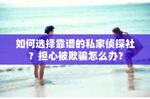 如何选择靠谱的私家侦探社？担心被欺骗怎么办？