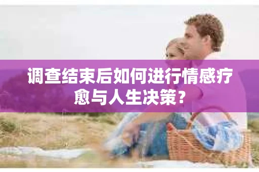 调查结束后如何进行情感疗愈与人生决策？