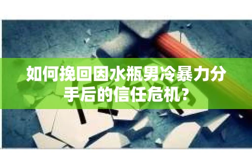 如何挽回因水瓶男冷暴力分手后的信任危机？