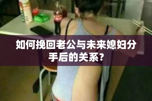 如何挽回老公与未来媳妇分手后的关系？
