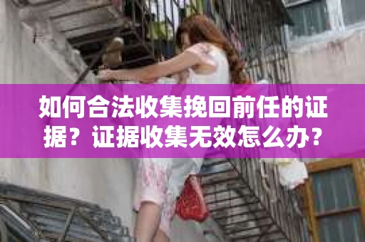 如何合法收集挽回前任的证据？证据收集无效怎么办？