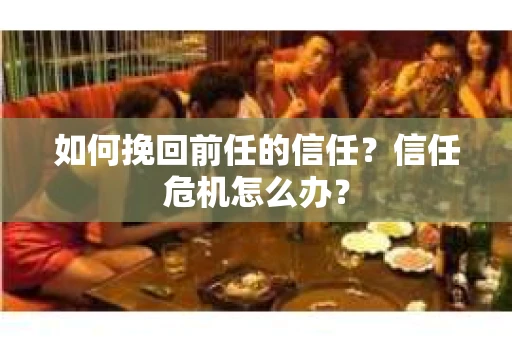 如何挽回前任的信任？信任危机怎么办？