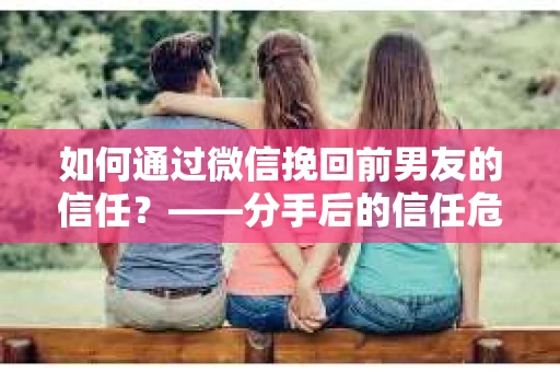 如何通过微信挽回前男友的信任？——分手后的信任危机解决方案