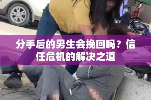分手后的男生会挽回吗？信任危机的解决之道
