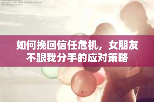 如何挽回信任危机，女朋友不跟我分手的应对策略
