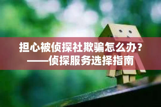担心被侦探社欺骗怎么办？——侦探服务选择指南